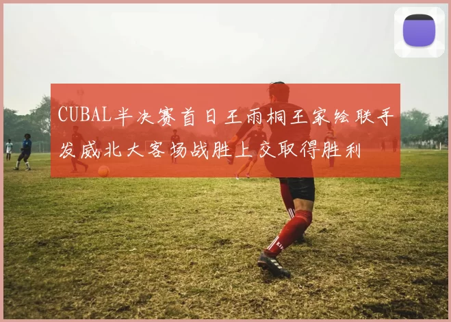 CUBAL半决赛首日王雨桐王家绘联手发威北大客场战胜上交取得胜利