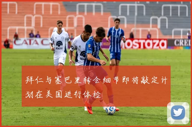 拜仁与塞巴里转会细节即将敲定计划在美国进行体检