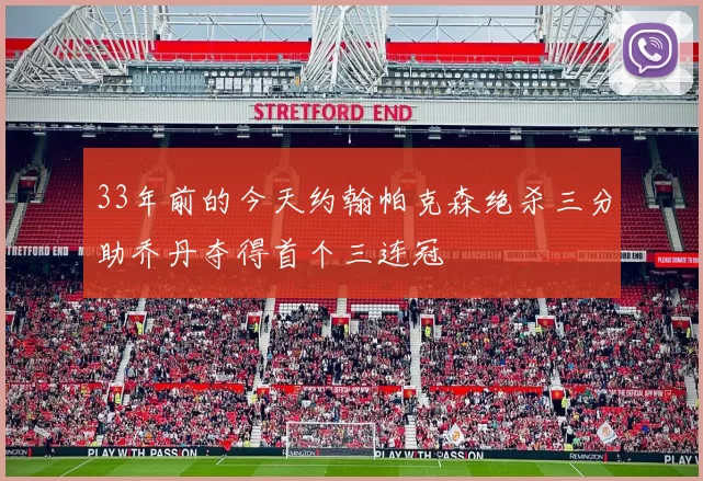 33年前的今天约翰帕克森绝杀三分助乔丹夺得首个三连冠