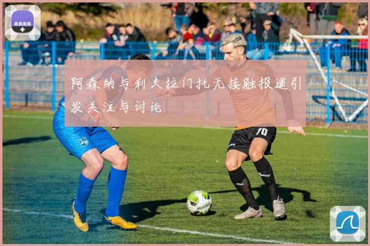阿森纳与利夫拉门托无接触报道引发关注与讨论