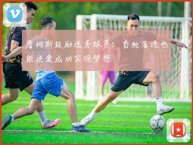 詹姆斯鼓励选秀球员：首轮落选也能逆袭成功实现梦想